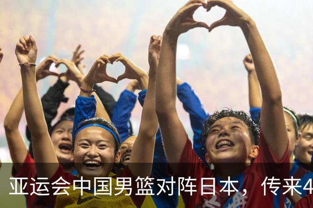 亚运会中国男篮对阵日本，传来4好消息和2坏消息，男篮赢球有戏
